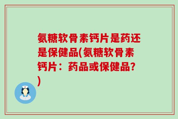 氨糖软骨素钙片是药还是保健品(氨糖软骨素钙片：药品或保健品？)