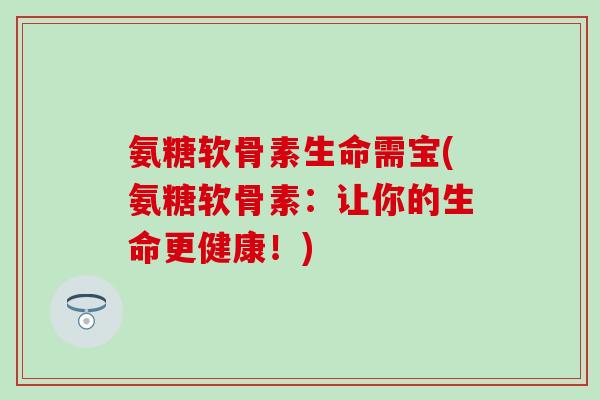 氨糖软骨素生命需宝(氨糖软骨素：让你的生命更健康！)