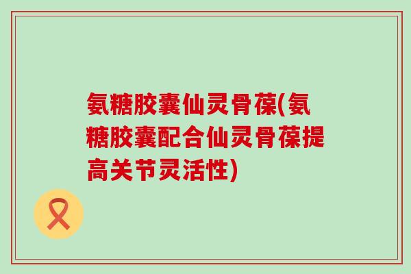 氨糖胶囊仙灵骨葆(氨糖胶囊配合仙灵骨葆提高关节灵活性) 氨糖胶囊仙灵骨葆(氨糖胶囊配合仙灵骨葆提高关节灵活性)