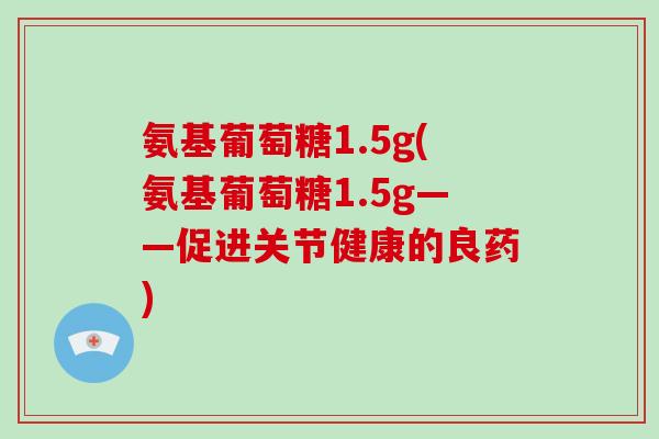 氨基葡萄糖1.5g(氨基葡萄糖1.5g——促进关节健康的良药) 氨基葡萄糖1.5g(氨基葡萄糖1.5g——促进关节健康的良药)