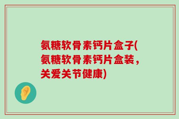 氨糖软骨素钙片盒子(氨糖软骨素钙片盒装,关爱关节健康) 氨糖软骨素钙片盒子(氨糖软骨素钙片盒装,关爱关节健康)