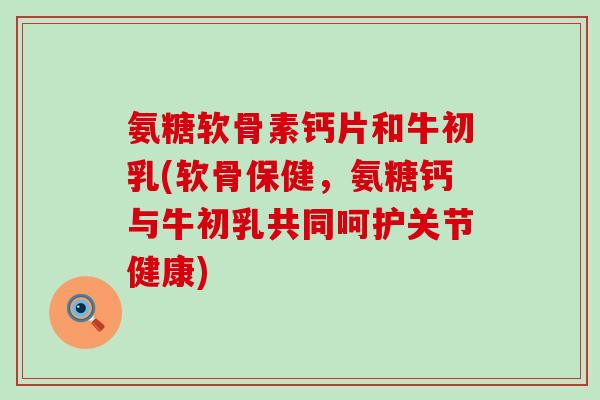 氨糖软骨素钙片和牛初乳(软骨保健,氨糖钙与牛初乳共同呵护关节健康) 氨糖软骨素钙片和牛初乳(软骨保健,氨糖钙与牛初乳共同呵护关节健康)