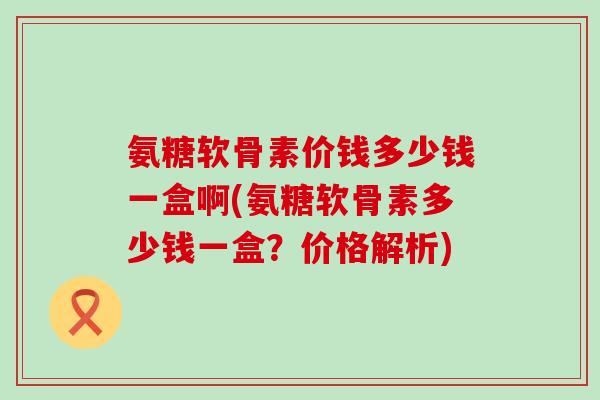 氨糖软骨素价钱多少钱一盒啊(氨糖软骨素多少钱一盒?价格解析) 氨糖软骨素价钱多少钱一盒啊(氨糖软骨素多少钱一盒?价格解析)