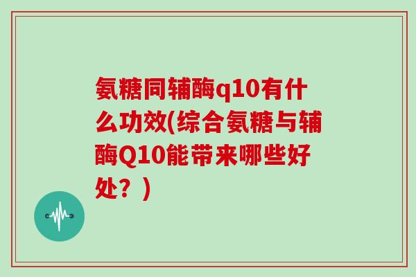 氨糖同辅酶q10有什么功效(综合氨糖与辅酶Q10能带来哪些好处?) 氨糖同辅酶q10有什么功效(综合氨糖与辅酶Q10能带来哪些好处?)