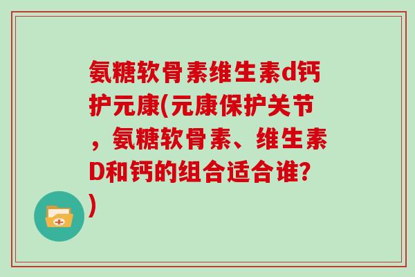 氨糖软骨素维生素d钙护元康(元康保护关节,氨糖软骨素、维生素D和钙的组合适合谁?) 氨糖软骨素维生素d钙护元康(元康保护关节,氨糖软骨素、维生素D和钙的组合适合谁?)