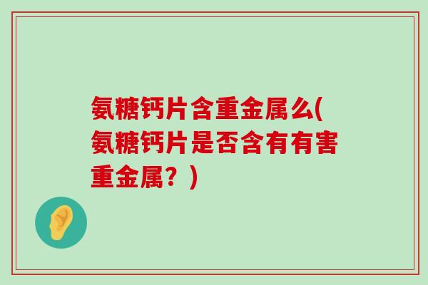 氨糖钙片含重金属么(氨糖钙片是否含有有害重金属?) 氨糖钙片含重金属么(氨糖钙片是否含有有害重金属?)