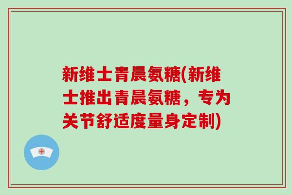 新维士青晨氨糖(新维士推出青晨氨糖,专为关节舒适度量身定制) 新维士青晨氨糖(新维士推出青晨氨糖,专为关节舒适度量身定制)