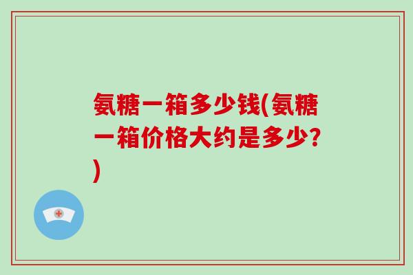 氨糖一箱多少钱(氨糖一箱价格大约是多少?) 氨糖一箱多少钱(氨糖一箱价格大约是多少?)