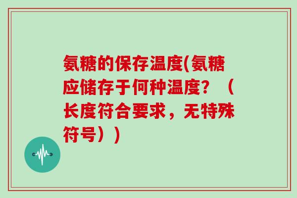 氨糖的保存温度(氨糖应储存于何种温度?(长度符合要求,无特殊符号)) 氨糖的保存温度(氨糖应储存于何种温度?(长度符合要求,无特殊符号))