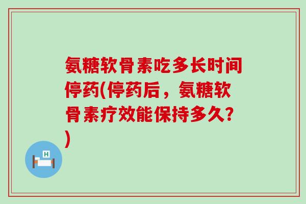 氨糖软骨素吃多长时间停药(停药后,氨糖软骨素疗效能保持多久?) 氨糖软骨素吃多长时间停药(停药后,氨糖软骨素疗效能保持多久?)