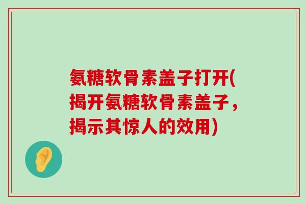 氨糖软骨素盖子打开(揭开氨糖软骨素盖子,揭示其惊人的效用) 氨糖软骨素盖子打开(揭开氨糖软骨素盖子,揭示其惊人的效用)