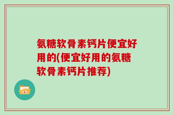 氨糖软骨素钙片便宜好用的(便宜好用的氨糖软骨素钙片推荐) 氨糖软骨素钙片便宜好用的(便宜好用的氨糖软骨素钙片推荐)