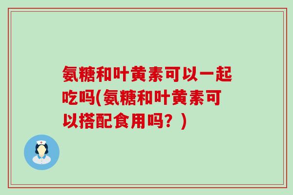 氨糖和叶黄素可以一起吃吗(氨糖和叶黄素可以搭配食用吗?) 氨糖和叶黄素可以一起吃吗(氨糖和叶黄素可以搭配食用吗?)