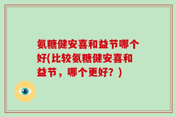 氨糖健安喜和益节哪个好(比较氨糖健安喜和益节,哪个更好?) 氨糖健安喜和益节哪个好(比较氨糖健安喜和益节,哪个更好?)