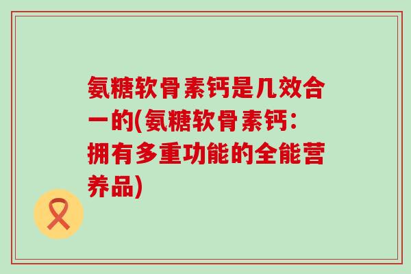氨糖软骨素钙是几效合一的(氨糖软骨素钙:拥有多重功能的全能营养品) 氨糖软骨素钙是几效合一的(氨糖软骨素钙:拥有多重功能的全能营养品)