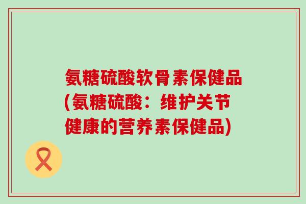 氨糖硫酸软骨素保健品(氨糖硫酸:维护关节健康的营养素保健品) 氨糖硫酸软骨素保健品(氨糖硫酸:维护关节健康的营养素保健品)