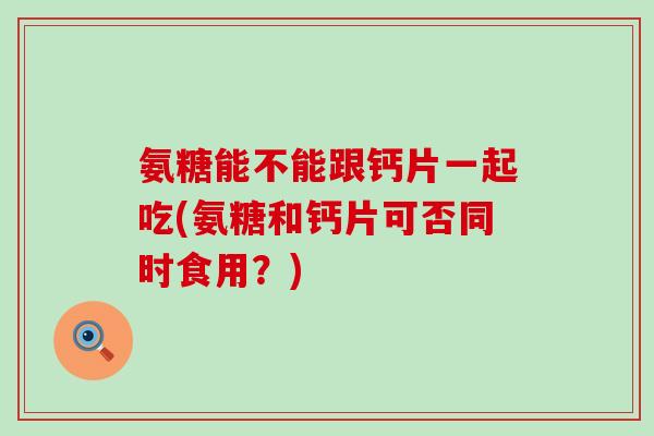 氨糖能不能跟钙片一起吃(氨糖和钙片可否同时食用?) 氨糖能不能跟钙片一起吃(氨糖和钙片可否同时食用?)