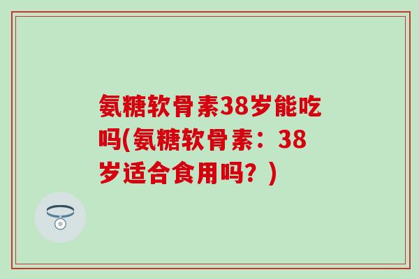 氨糖软骨素38岁能吃吗(氨糖软骨素：38岁适合食用吗？)
