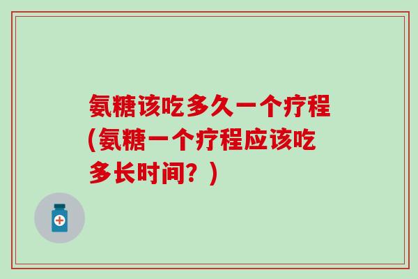 氨糖该吃多久一个疗程(氨糖一个疗程应该吃多长时间?) 氨糖该吃多久一个疗程(氨糖一个疗程应该吃多长时间?)