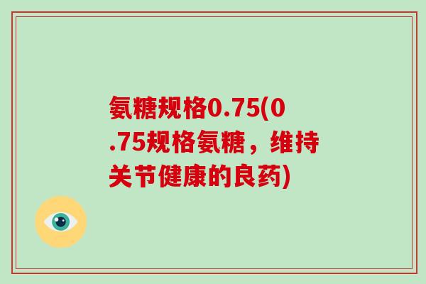 氨糖规格0.75(0.75规格氨糖，维持关节健康的良药)