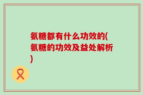 氨糖都有什么功效的(氨糖的功效及益处解析) 氨糖都有什么功效的(氨糖的功效及益处解析)