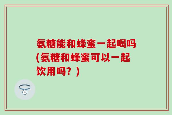 氨糖能和蜂蜜一起喝吗(氨糖和蜂蜜可以一起饮用吗？)