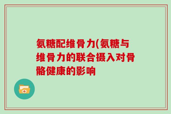 氨糖配维骨力(氨糖与维骨力的联合摄入对骨骼健康的影响 氨糖配维骨力(氨糖与维骨力的联合摄入对骨骼健康的影响
