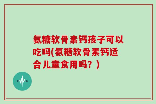 氨糖软骨素钙孩子可以吃吗(氨糖软骨素钙适合儿童食用吗？)