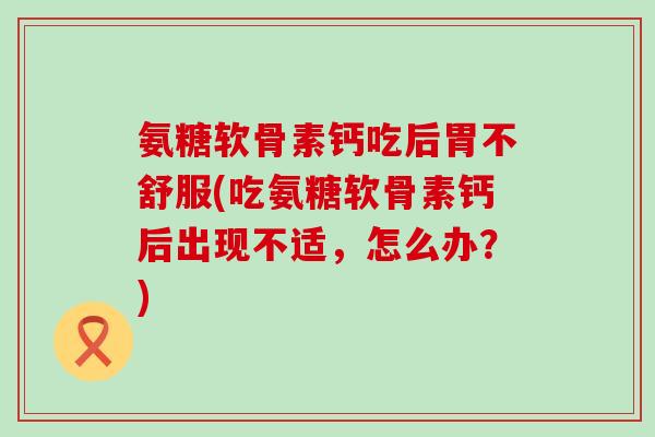 氨糖软骨素钙吃后胃不舒服(吃氨糖软骨素钙后出现不适，怎么办？)