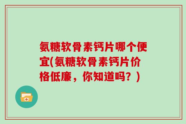 氨糖软骨素钙片哪个便宜(氨糖软骨素钙片价格低廉，你知道吗？)