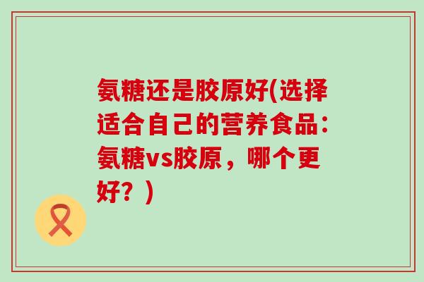 氨糖还是胶原好(选择适合自己的营养食品:氨糖vs胶原,哪个更好?) 氨糖还是胶原好(选择适合自己的营养食品:氨糖vs胶原,哪个更好?)