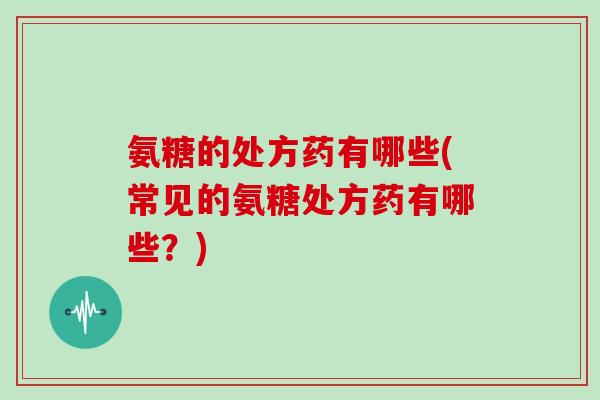 氨糖的处方药有哪些(常见的氨糖处方药有哪些？)
