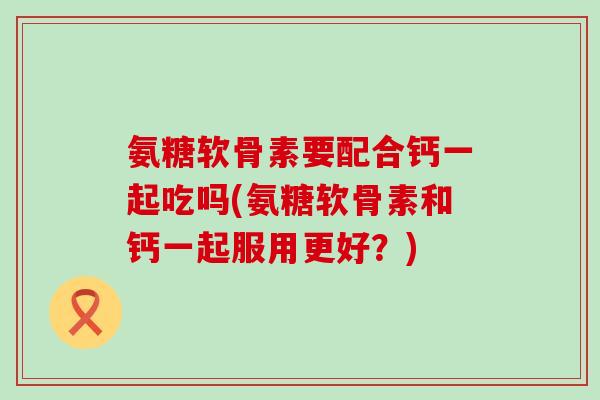 氨糖软骨素要配合钙一起吃吗(氨糖软骨素和钙一起服用更好？)