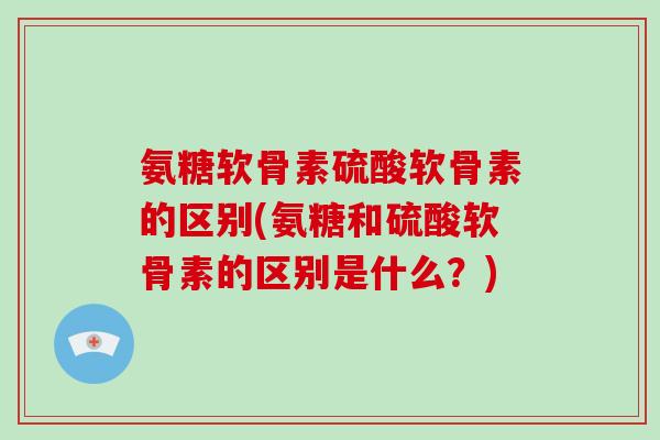 氨糖软骨素硫酸软骨素的区别(氨糖和硫酸软骨素的区别是什么?) 氨糖软骨素硫酸软骨素的区别(氨糖和硫酸软骨素的区别是什么?)