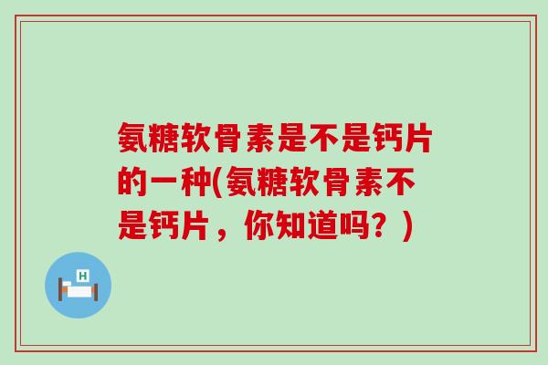 氨糖软骨素是不是钙片的一种(氨糖软骨素不是钙片，你知道吗？)