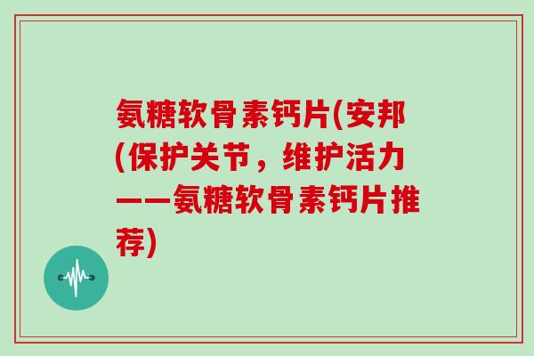 氨糖软骨素钙片(安邦(保护关节,维护活力——氨糖软骨素钙片推荐) 氨糖软骨素钙片(安邦(保护关节,维护活力——氨糖软骨素钙片推荐)