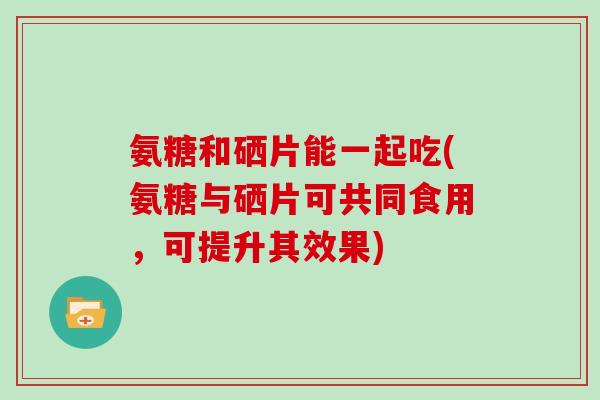 氨糖和硒片能一起吃(氨糖与硒片可共同食用,可提升其效果) 氨糖和硒片能一起吃(氨糖与硒片可共同食用,可提升其效果)