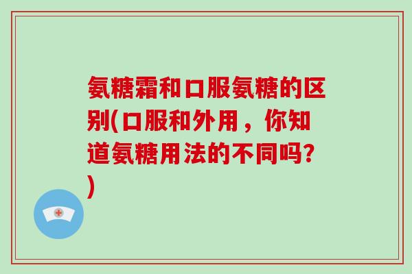 氨糖霜和口服氨糖的区别(口服和外用,你知道氨糖用法的不同吗?) 氨糖霜和口服氨糖的区别(口服和外用,你知道氨糖用法的不同吗?)