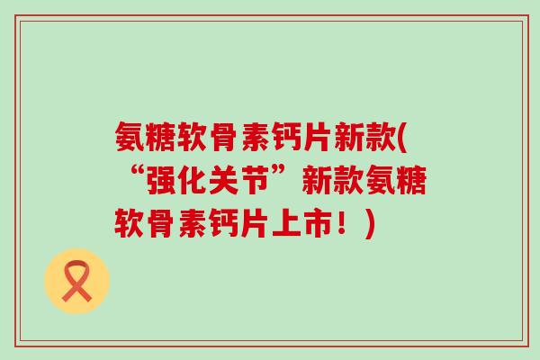 氨糖软骨素钙片新款(“强化关节”新款氨糖软骨素钙片上市！)