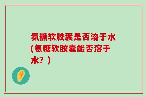 氨糖软胶囊是否溶于水(氨糖软胶囊能否溶于水?) 氨糖软胶囊是否溶于水(氨糖软胶囊能否溶于水?)