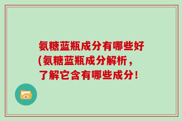 氨糖蓝瓶成分有哪些好(氨糖蓝瓶成分解析,了解它含有哪些成分! 氨糖蓝瓶成分有哪些好(氨糖蓝瓶成分解析,了解它含有哪些成分!
