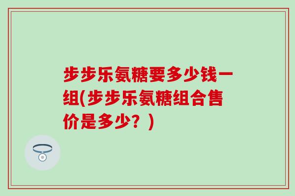 步步乐氨糖要多少钱一组(步步乐氨糖组合售价是多少?) 步步乐氨糖要多少钱一组(步步乐氨糖组合售价是多少?)