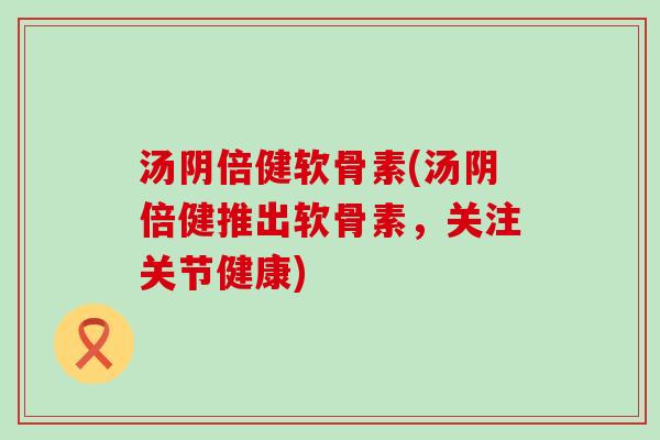汤阴倍健软骨素(汤阴倍健推出软骨素,关注关节健康) 汤阴倍健软骨素(汤阴倍健推出软骨素,关注关节健康)