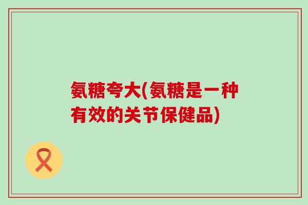 氨糖夸大(氨糖是一种有效的关节保健品)
