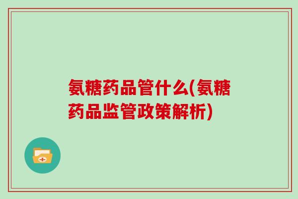 氨糖药品管什么(氨糖药品监管政策解析) 氨糖药品管什么(氨糖药品监管政策解析)