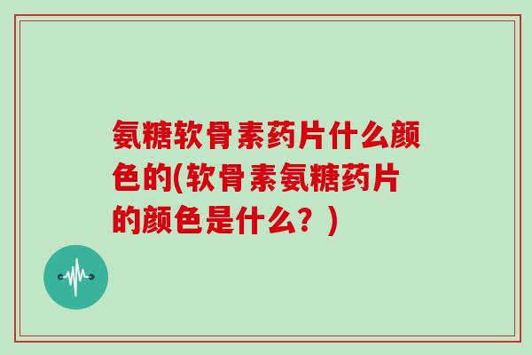 氨糖软骨素药片什么颜色的(软骨素氨糖药片的颜色是什么？)