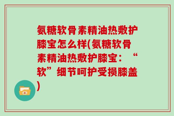 氨糖软骨素精油热敷护膝宝怎么样(氨糖软骨素精油热敷护膝宝：“软”细节呵护受损膝盖)