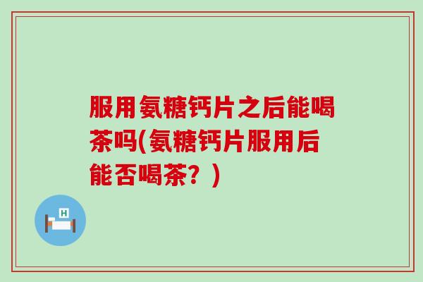服用氨糖钙片之后能喝茶吗(氨糖钙片服用后能否喝茶?) 服用氨糖钙片之后能喝茶吗(氨糖钙片服用后能否喝茶?)