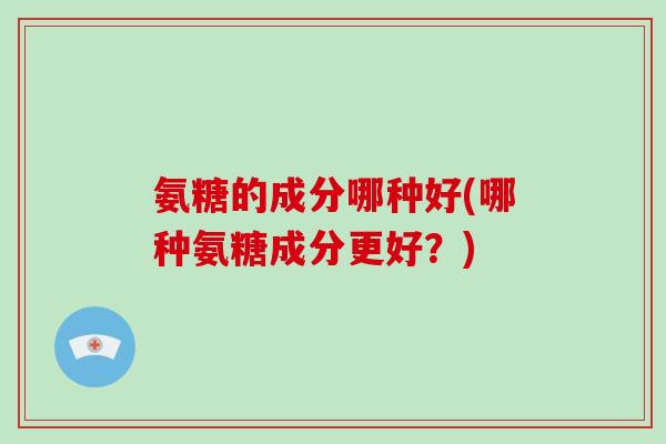 氨糖的成分哪种好(哪种氨糖成分更好?) 氨糖的成分哪种好(哪种氨糖成分更好?)
