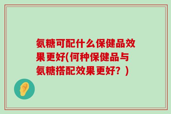 氨糖可配什么保健品效果更好(何种保健品与氨糖搭配效果更好？)
